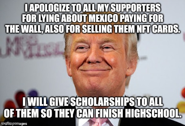 Altruist Trump | I APOLOGIZE TO ALL MY SUPPORTERS FOR LYING ABOUT MEXICO PAYING FOR THE WALL, ALSO FOR SELLING THEM NFT CARDS. I WILL GIVE SCHOLARSHIPS TO ALL OF THEM SO THEY CAN FINISH HIGHSCHOOL. | image tagged in trump,conservative,republican,democrat,liberal,trump supporter | made w/ Imgflip meme maker