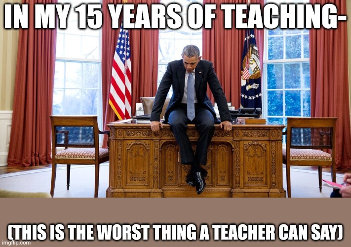 Obama sitting on desk | IN MY 15 YEARS OF TEACHING-; (THIS IS THE WORST THING A TEACHER CAN SAY) | image tagged in obama sitting on desk | made w/ Imgflip meme maker