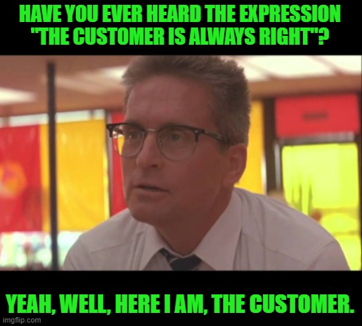 Falling down the customer is always right | HAVE YOU EVER HEARD THE EXPRESSION "THE CUSTOMER IS ALWAYS RIGHT"? YEAH, WELL, HERE I AM, THE CUSTOMER. | image tagged in falling down the customer is always right | made w/ Imgflip meme maker