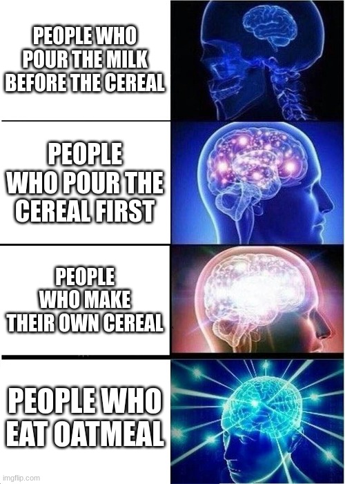 Breakfast be like: | PEOPLE WHO POUR THE MILK BEFORE THE CEREAL; PEOPLE WHO POUR THE CEREAL FIRST; PEOPLE WHO MAKE THEIR OWN CEREAL; PEOPLE WHO EAT OATMEAL | image tagged in memes,expanding brain | made w/ Imgflip meme maker