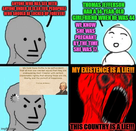 Thomas Jefferson's Moral Quandary | THOMAS JEFFERSON HAD A 14-YEAR-OLD GIRLFRIEND WHEN HE WAS 44; ANYONE WHO HAS SEX WITH ANYONE UNDER 18 IS AN EVIL PEDOPHILE WHO SHOULD BE LOCKED UP FOREVER! WE KNOW SHE WAS PREGNANT BY THE TIME SHE WAS 17. MY EXISTENCE IS A LIE!!! THIS COUNTRY IS A LIE!!! | image tagged in angry npc wojack rage,memes,thomas jefferson,girlfriend,founding fathers,history | made w/ Imgflip meme maker