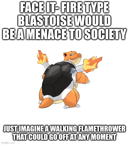 Fire type Squirtle would still be adorable though | FACE IT- FIRE TYPE BLASTOISE WOULD BE A MENACE TO SOCIETY; JUST IMAGINE A WALKING FLAMETHROWER THAT COULD GO OFF AT ANY MOMENT | image tagged in pokemon,fire type blastoise | made w/ Imgflip meme maker
