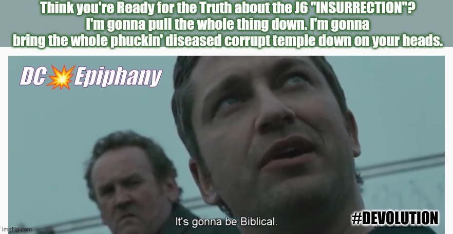 Speaker of the House? Time for an Epic Epiphany! #PAYBACK |  Think you're Ready for the Truth about the J6 "INSURRECTION"?
I'm gonna pull the whole thing down. I'm gonna bring the whole phuckin' diseased corrupt temple down on your heads. DC💥Epiphany; #DEVOLUTION; IT'S GONNA BE #BIBLICAL | image tagged in law abiding citizen,potus,us military,justice,payback,the great awakening | made w/ Imgflip meme maker