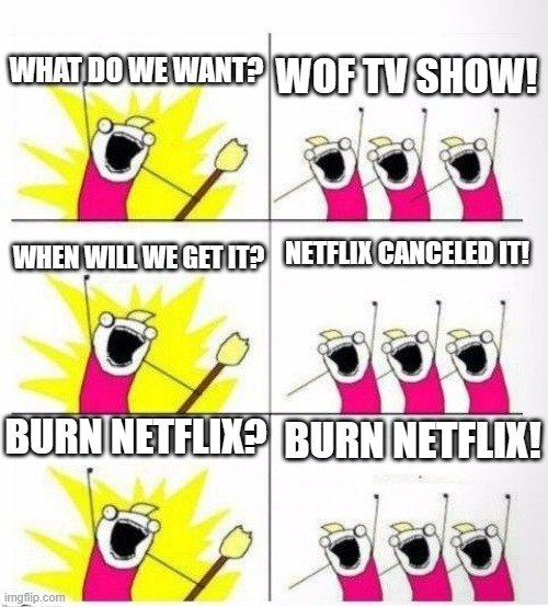 Fr fr | WHAT DO WE WANT? WOF TV SHOW! NETFLIX CANCELED IT! WHEN WILL WE GET IT? BURN NETFLIX? BURN NETFLIX! | image tagged in who are we,wof | made w/ Imgflip meme maker