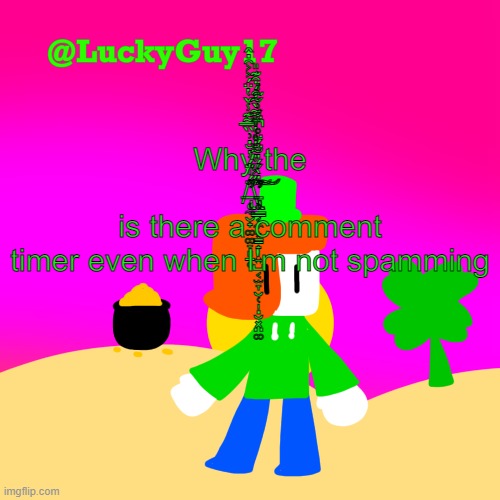 LuckyGuy17 Template | Why the /̶̨̢̛̩̼̮̟͚͚̞͈̠̥̈́̍̈́̓̆̇͗̏̅͂͊̾̌̔̈́͐͐̑̇̂͠\̵̢̢̛̥͇͔̼͙̳̟̩͍̺͔̫̞̮̜̩̣̮͓̤͚̋̇̀́́̇̆̈́̈̊̈́͗̌͂̾́͐̋̓͂̐̊̔͒͌̀̃͒́͒͊̎̚͘̕͝͠ is there a comment timer even when I'm not spamming | image tagged in luckyguy17 template | made w/ Imgflip meme maker