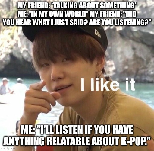 "Like" | MY FRIEND: *TALKING ABOUT SOMETHING* ME: *IN MY OWN WORLD* MY FRIEND: "DID YOU HEAR WHAT I JUST SAID? ARE YOU LISTENING?"; ME: "I'LL LISTEN IF YOU HAVE ANYTHING RELATABLE ABOUT K-POP." | image tagged in like | made w/ Imgflip meme maker
