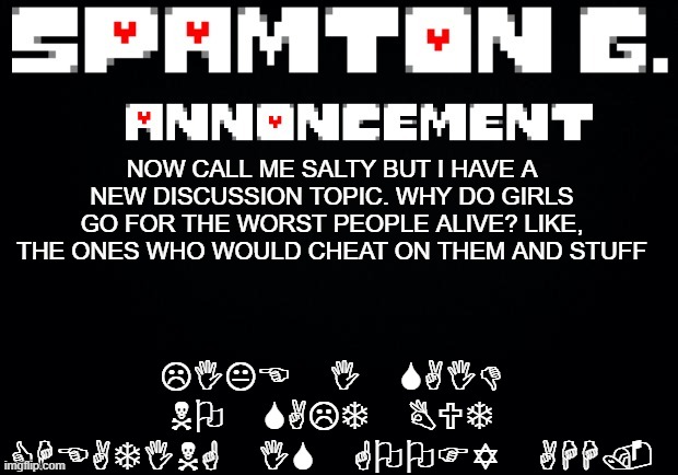 Spamton announcement temp | LIKE I SAID NO SALT BUT CHEATING IS GOOFY AHH. NOW CALL ME SALTY BUT I HAVE A NEW DISCUSSION TOPIC. WHY DO GIRLS GO FOR THE WORST PEOPLE ALIVE? LIKE, THE ONES WHO WOULD CHEAT ON THEM AND STUFF | image tagged in spamton announcement temp | made w/ Imgflip meme maker