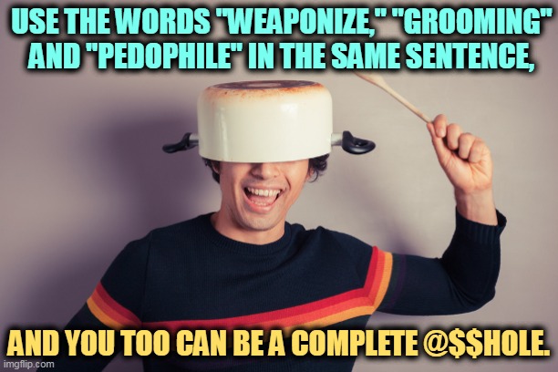 Extra points for "conspiracy" and "woke." | USE THE WORDS "WEAPONIZE," "GROOMING" AND "PEDOPHILE" IN THE SAME SENTENCE, AND YOU TOO CAN BE A COMPLETE @$$HOLE. | image tagged in maga,qanon,cliche,brain,dead | made w/ Imgflip meme maker