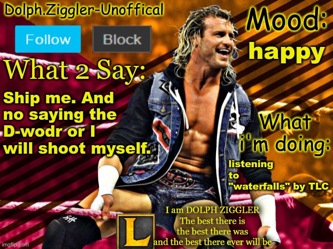 LucotIC's DOLPH ZIGGLER announcement temp (14#) | happy; Ship me. And no saying the D-wodr or I will shoot myself. listening to "waterfalls" by TLC | image tagged in lucotic's dolph ziggler announcement temp 14 | made w/ Imgflip meme maker
