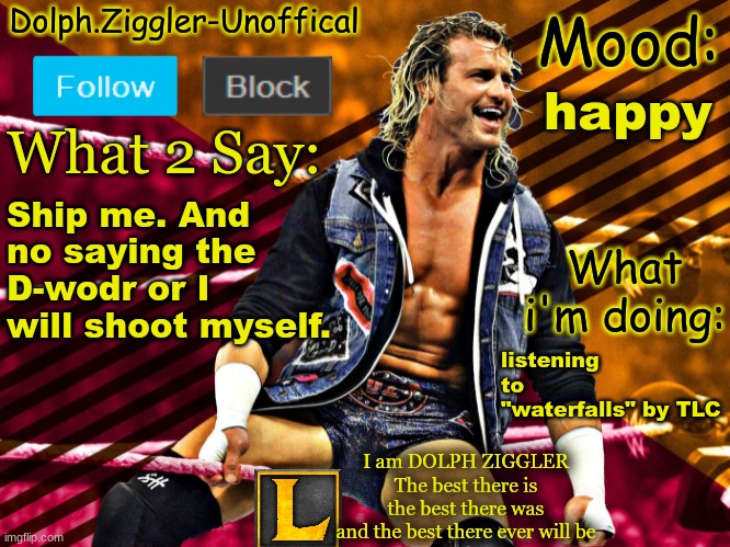 LucotIC's DOLPH ZIGGLER announcement temp (14#) | happy; Ship me. And no saying the D-wodr or I will shoot myself. listening to "waterfalls" by TLC | image tagged in lucotic's dolph ziggler announcement temp 14 | made w/ Imgflip meme maker