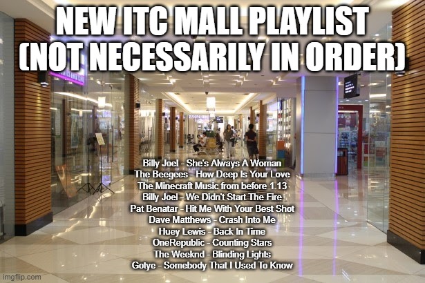 Suggest more in the comments | NEW ITC MALL PLAYLIST (NOT NECESSARILY IN ORDER); Billy Joel - She's Always A Woman
The Beegees - How Deep Is Your Love
The Minecraft Music from before 1.13
Billy Joel - We Didn't Start The Fire
Pat Benatar - Hit Me With Your Best Shot
Dave Matthews - Crash Into Me
Huey Lewis - Back In Time
OneRepublic - Counting Stars
The Weeknd - Blinding Lights
Gotye - Somebody That I Used To Know | made w/ Imgflip meme maker