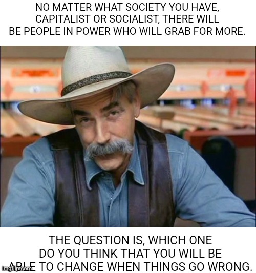 Society |  NO MATTER WHAT SOCIETY YOU HAVE, CAPITALIST OR SOCIALIST, THERE WILL BE PEOPLE IN POWER WHO WILL GRAB FOR MORE. THE QUESTION IS, WHICH ONE DO YOU THINK THAT YOU WILL BE ABLE TO CHANGE WHEN THINGS GO WRONG. | image tagged in sam elliott special kind of stupid | made w/ Imgflip meme maker