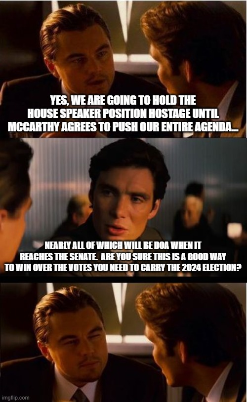 Inception Meme | YES, WE ARE GOING TO HOLD THE HOUSE SPEAKER POSITION HOSTAGE UNTIL MCCARTHY AGREES TO PUSH OUR ENTIRE AGENDA... NEARLY ALL OF WHICH WILL BE DOA WHEN IT REACHES THE SENATE.  ARE YOU SURE THIS IS A GOOD WAY TO WIN OVER THE VOTES YOU NEED TO CARRY THE 2024 ELECTION? | image tagged in memes,inception | made w/ Imgflip meme maker