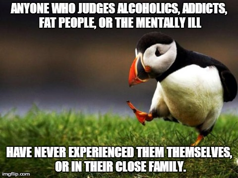 Unpopular Opinion Puffin | ANYONE WHO JUDGES ALCOHOLICS, ADDICTS, FAT PEOPLE, OR THE MENTALLY ILL HAVE NEVER EXPERIENCED THEM THEMSELVES, OR IN THEIR CLOSE FAMILY. | image tagged in memes,unpopular opinion puffin,AdviceAnimals | made w/ Imgflip meme maker