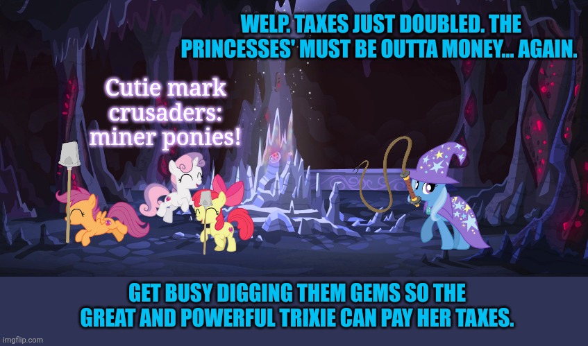 Trixie problems | WELP. TAXES JUST DOUBLED. THE PRINCESSES' MUST BE OUTTA MONEY... AGAIN. Cutie mark crusaders: miner ponies! GET BUSY DIGGING THEM GEMS SO THE GREAT AND POWERFUL TRIXIE CAN PAY HER TAXES. | image tagged in trixie,mlp,cutie mark crusaders,give celestia all your bits | made w/ Imgflip meme maker