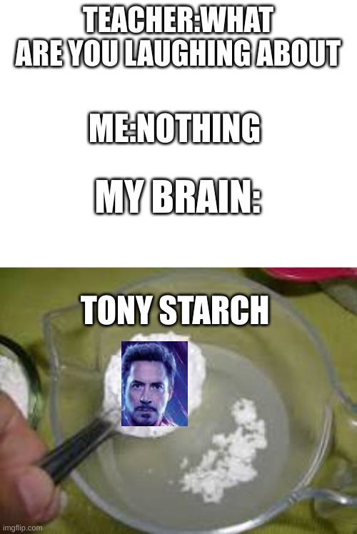 Yes very good title | TEACHER:WHAT ARE YOU LAUGHING ABOUT; ME:NOTHING; MY BRAIN:; TONY STARCH | image tagged in blank white template | made w/ Imgflip meme maker