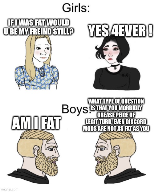 Boys vs girls | YES 4EVER ! IF I WAS FAT WOULD U BE MY FREIND STILL? WHAT TYPE OF QUESTION IS THAT YOU MORBIDLY OBEASE PEICE OF LEGIT TURD, EVEN DISCORD MODS ARE NOT AS FAT AS YOU; AM I FAT | image tagged in boys vs girls | made w/ Imgflip meme maker