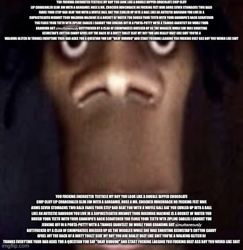 Quandale dingle | YOU FUСKING ENCRUSTED TESTICLE MY BOY YOU LOOK LIKE A DOUBLE DIPPED CHOCOLATE CHIP CLIFF LIP CHARCOALED SLIM JIM WITH A GARGAMEL NOSE A MR. CROCKER HUNCHBACK NO FUСKING FEET NINE ARMS SEVEN STOMACHS TWO BALD FADES YOUR STEP DAD BEAT YOU WITH A WIFFLE BALL BAT YOU CURLED UP INTO A BALL LIKE AN AUTISTIC BAKUGON YOU LIVE IN A SOPHISTICATED MUDHUT YOUR WASHING MACHINE IS A BUCKET OF WATER YOU BRUSH YOUR TEETH WITH YOUR GRANDPA'S BACK SCRATCHER YOU FLOSS YOUR TEETH WTH ZIPLINE CABLES I CAUGHT YOU JERKING OFF IN A PORTA-POTTY WITH A THANOS GAUNTLET ON WHILE YOUR GRANDMA GOT 𝘴𝘪𝘮𝘶𝘭𝘵𝘢𝘯𝘦𝘰𝘶𝘴𝘭𝘺 BUTTFUСKED BY A CLAN OF CHIMPANZEES DRESSED UP AS THE WIGGLES WHILE SHE WAS SNORTING KEEMSTAR'S COTTON CANDY GFUEL OFF THE BACK OF A DIRTY TOILET SEAT MY BOY YOU ARE REALLY UGLY LIKE SHIT YOU'RE A WALKING GLITCH DJ TRUNKS EVERYTIME YOUR DAD ASKS YOU A QUESTION YOU SAY "OKAY DUDUDU" AND START FUСKING LAGGING YOU FUСKING UGLY ASS BOY YOU WEIRD LIKE SHIT; YOU FUСKING ENCRUSTED TESTICLE MY BOY YOU LOOK LIKE A DOUBLE DIPPED CHOCOLATE CHIP CLIFF LIP CHARCOALED SLIM JIM WITH A GARGAMEL NOSE A MR. CROCKER HUNCHBACK NO FUСKING FEET NINE ARMS SEVEN STOMACHS TWO BALD FADES YOUR STEP DAD BEAT YOU WITH A WIFFLE BALL BAT YOU CURLED UP INTO A BALL LIKE AN AUTISTIC BAKUGON YOU LIVE IN A SOPHISTICATED MUDHUT YOUR WASHING MACHINE IS A BUCKET OF WATER YOU BRUSH YOUR TEETH WITH YOUR GRANDPA'S BACK SCRATCHER YOU FLOSS YOUR TEETH WTH ZIPLINE CABLES I CAUGHT YOU JERKING OFF IN A PORTA-POTTY WITH A THANOS GAUNTLET ON WHILE YOUR GRANDMA GOT 𝘴𝘪𝘮𝘶𝘭𝘵𝘢𝘯𝘦𝘰𝘶𝘴𝘭𝘺 BUTTFUСKED BY A CLAN OF CHIMPANZEES DRESSED UP AS THE WIGGLES WHILE SHE WAS SNORTING KEEMSTAR'S COTTON CANDY GFUEL OFF THE BACK OF A DIRTY TOILET SEAT MY BOY YOU ARE REALLY UGLY LIKE SHIT YOU'RE A WALKING GLITCH DJ TRUNKS EVERYTIME YOUR DAD ASKS YOU A QUESTION YOU SAY "OKAY DUDUDU" AND START FUСKING LAGGING YOU FUСKING UGLY ASS BOY YOU WEIRD LIKE SHIT | made w/ Imgflip meme maker