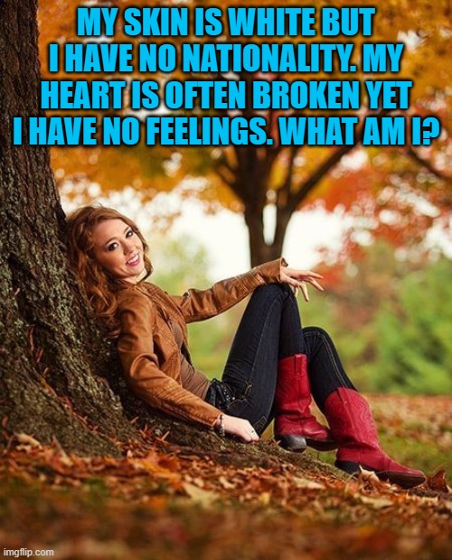 MY SKIN IS WHITE BUT I HAVE NO NATIONALITY. MY HEART IS OFTEN BROKEN YET I HAVE NO FEELINGS. WHAT AM I? | image tagged in riddle | made w/ Imgflip meme maker