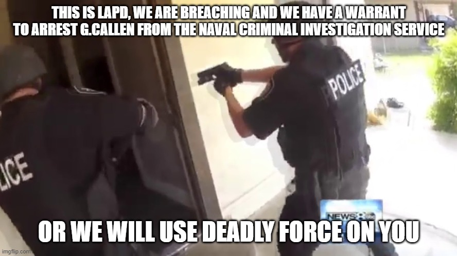 FBI OPEN UP | THIS IS LAPD, WE ARE BREACHING AND WE HAVE A WARRANT TO ARREST G.CALLEN FROM THE NAVAL CRIMINAL INVESTIGATION SERVICE; OR WE WILL USE DEADLY FORCE ON YOU | image tagged in fbi open up | made w/ Imgflip meme maker