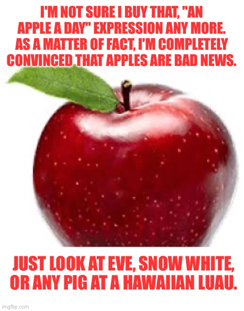 Apple | I'M NOT SURE I BUY THAT, "AN APPLE A DAY" EXPRESSION ANY MORE. AS A MATTER OF FACT, I'M COMPLETELY CONVINCED THAT APPLES ARE BAD NEWS. JUST LOOK AT EVE, SNOW WHITE, OR ANY PIG AT A HAWAIIAN LUAU. | image tagged in hmm | made w/ Imgflip meme maker