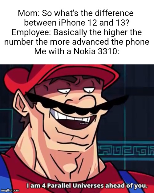. | Mom: So what's the difference 
between iPhone 12 and 13?

Employee: Basically the higher the

number the more advanced the phone

Me with a Nokia 3310: | image tagged in i am 4 parallel universes ahead of you | made w/ Imgflip meme maker
