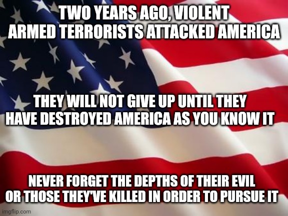 RIP Officer Brian Sicknick |  TWO YEARS AGO, VIOLENT ARMED TERRORISTS ATTACKED AMERICA; THEY WILL NOT GIVE UP UNTIL THEY HAVE DESTROYED AMERICA AS YOU KNOW IT; NEVER FORGET THE DEPTHS OF THEIR EVIL OR THOSE THEY'VE KILLED IN ORDER TO PURSUE IT | image tagged in american flag,scumbag republicans,terrorism,terrorists,white trash | made w/ Imgflip meme maker