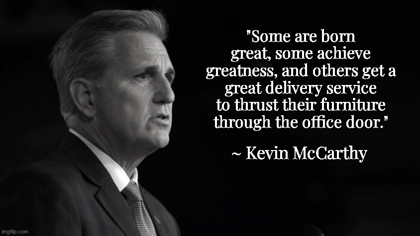 Kevin McCarthy on "Greatness" | "Some are born great, some achieve greatness, and others get a great delivery service to thrust their furniture through the office door."; ~ Kevin McCarthy | image tagged in kevin mccarthy,misquote,political humor,funny,arrogance | made w/ Imgflip meme maker