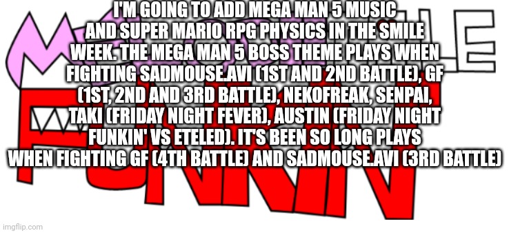 The Smile week | I'M GOING TO ADD MEGA MAN 5 MUSIC AND SUPER MARIO RPG PHYSICS IN THE SMILE WEEK. THE MEGA MAN 5 BOSS THEME PLAYS WHEN FIGHTING SADMOUSE.AVI (1ST AND 2ND BATTLE), GF (1ST, 2ND AND 3RD BATTLE), NEKOFREAK, SENPAI, TAKI (FRIDAY NIGHT FEVER), AUSTIN (FRIDAY NIGHT FUNKIN' VS ETELED). IT'S BEEN SO LONG PLAYS WHEN FIGHTING GF (4TH BATTLE) AND SADMOUSE.AVI (3RD BATTLE) | image tagged in melodiitale funkin' | made w/ Imgflip meme maker