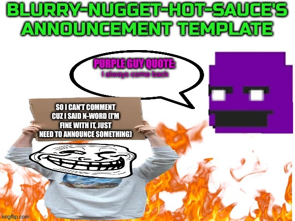 Eh, I might drop this whole "announcement thing" | I always come back; SO I CAN'T COMMENT CUZ I SAID N-WORD (I'M FINE WITH IT, JUST NEED TO ANNOUNCE SOMETHING) | image tagged in blurry-nugget-hot-sauce announce | made w/ Imgflip meme maker