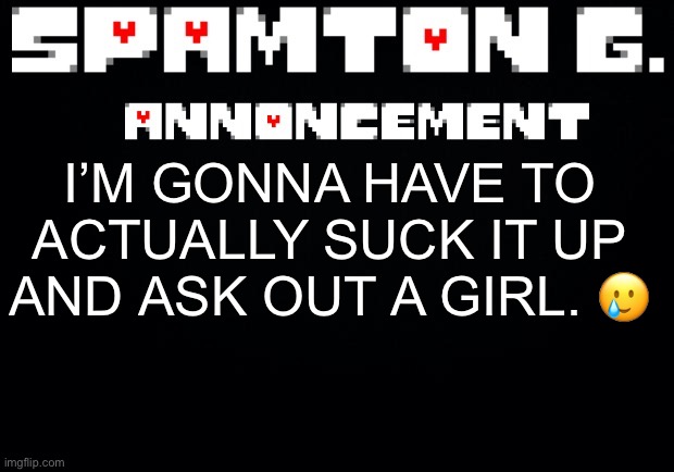 Spamton announcement temp | I’M GONNA HAVE TO ACTUALLY SUCK IT UP AND ASK OUT A GIRL. 🥲 | image tagged in spamton announcement temp | made w/ Imgflip meme maker