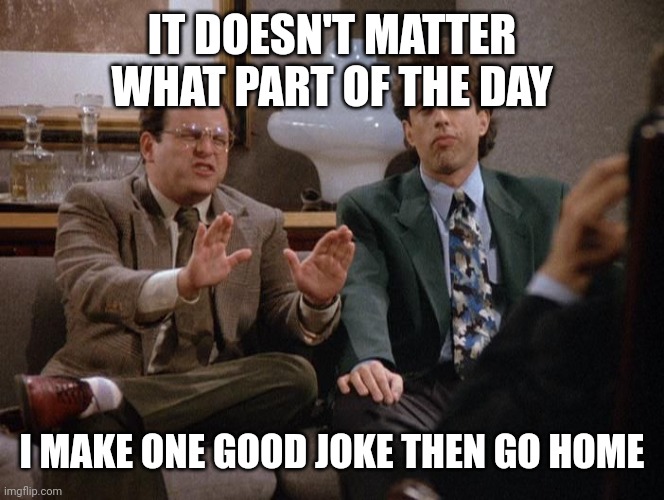 A show about nothing | IT DOESN'T MATTER WHAT PART OF THE DAY I MAKE ONE GOOD JOKE THEN GO HOME | image tagged in a show about nothing | made w/ Imgflip meme maker