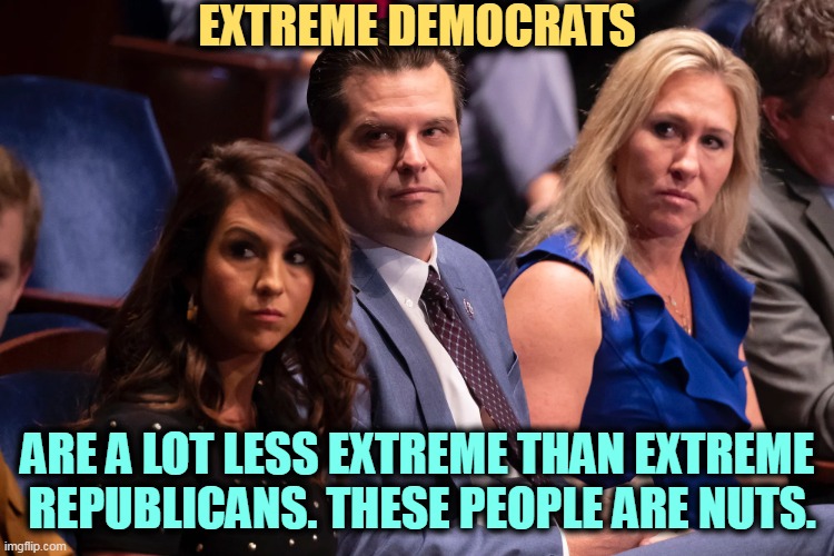 Boebert Gaetz and Greene | EXTREME DEMOCRATS; ARE A LOT LESS EXTREME THAN EXTREME 
REPUBLICANS. THESE PEOPLE ARE NUTS. | image tagged in boebert gaetz and greene,extreme,republicans,nuts,maga,qanon | made w/ Imgflip meme maker