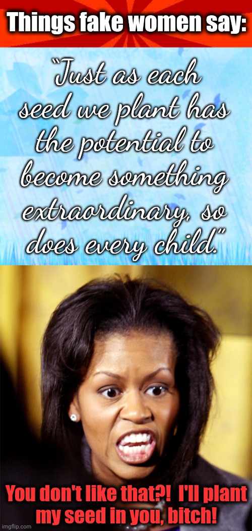Silly platitudes for the sheeple | Things fake women say:; “Just as each seed we plant has
the potential to
become something extraordinary, so
does every child.”; You don't like that?!  I'll plant
my seed in you, bitch! | image tagged in red blank background,blue background,platitudes,seed,child,democrats | made w/ Imgflip meme maker