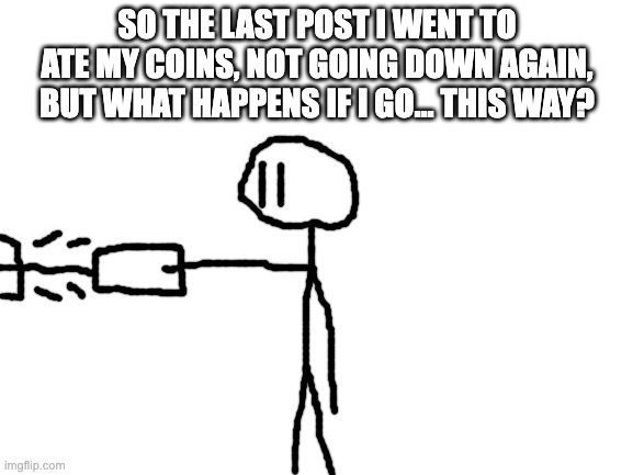 stickman exploring msmg part 3 | SO THE LAST POST I WENT TO ATE MY COINS, NOT GOING DOWN AGAIN, BUT WHAT HAPPENS IF I GO... THIS WAY? | image tagged in blank white template | made w/ Imgflip meme maker