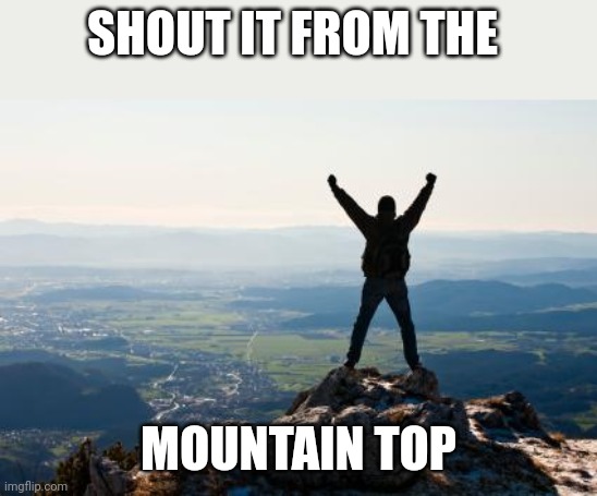 Shout It from the Mountain Tops | SHOUT IT FROM THE MOUNTAIN TOP | image tagged in shout it from the mountain tops | made w/ Imgflip meme maker