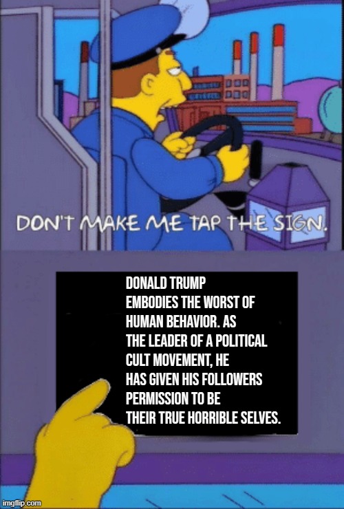 The racism, sexism, xenophobia, Islamophobia, flouting of tradition and norms, lawbreaking - it's the point. | Donald Trump embodies the worst of human behavior. As the leader of a political cult movement, he has given his followers permission to be their true horrible selves. | image tagged in don't make me tap the sign,trump is an asshole,trump supporters,cult 45,trump,nevertrump | made w/ Imgflip meme maker