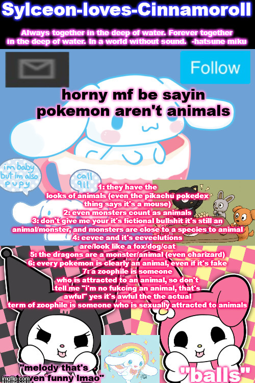 balls | horny mf be sayin pokemon aren't animals; 1: they have the looks of animals (even the pikachu pokedex thing says it's a mouse)
2: even monsters count as animals
3: don't give me your it's fictional bullshit it's still an animal/monster, and monsters are close to a species to animal
4: eevee and it's eeveelutions are/look like a fox/dog/cat
5: the dragons are a monster/animal (even charizard)
6: every pokemon is clearly an animal, even if it's fake
7: a zoophile is someone who is attracted to an animal, so don't tell me "i'm no fukcing an animal, that's awful" yes it's awful the the actual term of zoophile is someone who is sexually attracted to animals | image tagged in sylc's sanrio temp | made w/ Imgflip meme maker