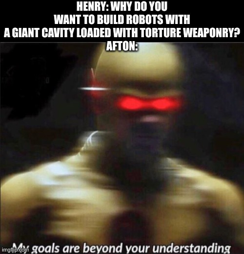 How did Afton fit all those death devices anyhow? | HENRY: WHY DO YOU WANT TO BUILD ROBOTS WITH A GIANT CAVITY LOADED WITH TORTURE WEAPONRY?
AFTON: | image tagged in my goals are beyond your understanding | made w/ Imgflip meme maker