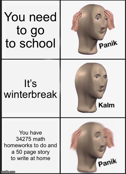 Plz follow my friend don’t think I can hit 50 followers | You need to go to school; It’s winterbreak; You have 34275 math homeworks to do and a 50 page story to write at home | image tagged in memes,panik kalm panik,funny,school | made w/ Imgflip meme maker