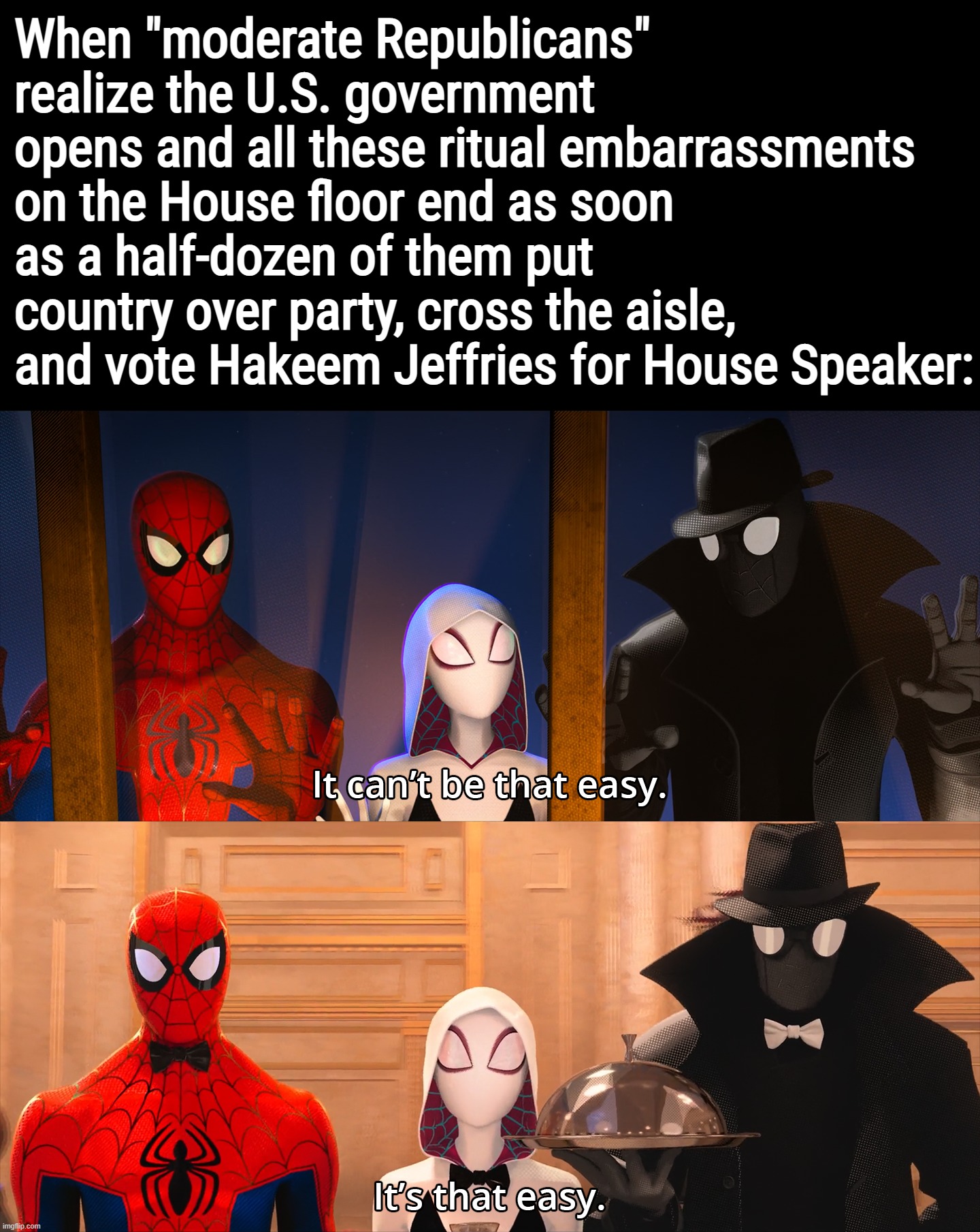 Big "country over party" energy needed | When "moderate Republicans" realize the U.S. government opens and all these ritual embarrassments on the House floor end as soon as a half-dozen of them put country over party, cross the aisle, and vote Hakeem Jeffries for House Speaker: | image tagged in it can't be that easy,republicans,gop,republican party,congress,speaker of the house | made w/ Imgflip meme maker