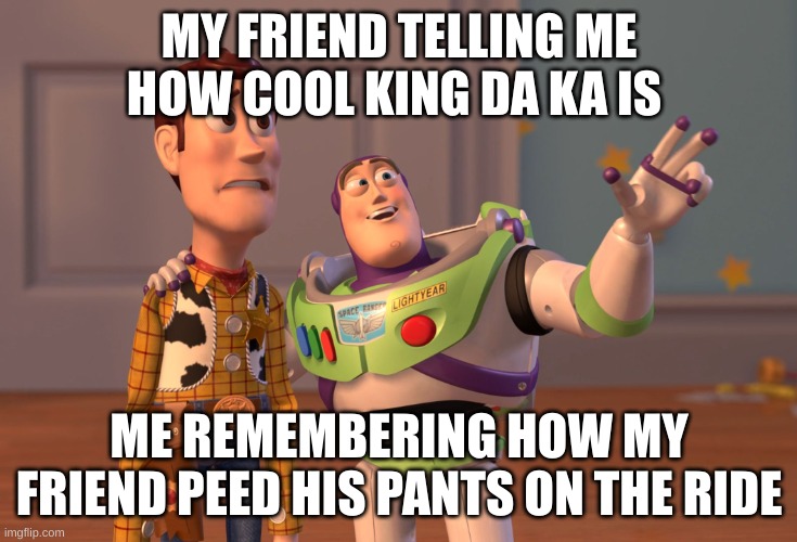 X, X Everywhere | MY FRIEND TELLING ME HOW COOL KING DA KA IS; ME REMEMBERING HOW MY FRIEND PEED HIS PANTS ON THE RIDE | image tagged in memes,x x everywhere | made w/ Imgflip meme maker