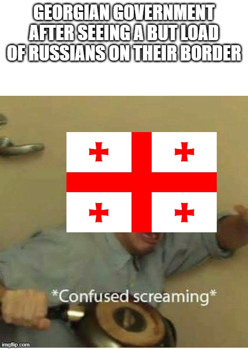 confused screaming | GEORGIAN GOVERNMENT AFTER SEEING A BUT LOAD OF RUSSIANS ON THEIR BORDER | image tagged in confused screaming | made w/ Imgflip meme maker