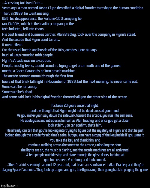 Re-doing an old RP of mine from my old account, but now there's a lot more description, lets goooooooooooo | ...Accessing Archived Data...

Years ago, a man named Kevin Flynn described a digital frontier to reshape the human condition.
Then, in 1989, he went missing.
With his disappearance, the Fortune-500 company he ran, ENCOM, which is the leading company in the tech industry, fell into chaos.
His best friend and business partner, Alan Bradley, took over the company in Flynn's stead.
And the arcade that Flynn used to run...
It went silent.
For the usual hustle and bustle of the 80s, arcades were always loud, always crowded with people.
Flynn's Arcade was no exception.
People, mostly teens, would crowd in, trying to get a turn with one of the games, mostly a Space Paranoids or Tron arcade machine.
The arcade seemed normal through the first few hours of that brisk fall night in November of 1989, but the next morning, he never came out.
Some said he ran away.
Some said he's dead.
And some said, he's in his digital frontier, theoretically on the other side of the screen. It's been 20 years since that night, and the thought that Flynn might not be dead crossed your mind.
As you make your way down the sidewalk toward the arcade, you run into someone.
He apologizes and introduces himself as Alan Bradley, and once you get a closer look at him, you can confirm, that's him.
He already can tell that you're looking into trying to figure out the mystery of Flynn, and that he just looked through the arcade for old time's sake, but you can have a copy of the key inside if you want it. 
You take the key and thank him, and continue walking across the street to the arcade, unlocking the door.
The lights are on, the music is blaring, and the arcade machines are all activated. A few people outside stop and stare through the glass doors, looking at you for answers. You shrug, and look around.
...There's a kid, seemingly around 12 years old, that bears a resemblance to Alan Bradley, and they're playing Space Paranoids. They look up at you and grin, briefly waving, then going back to playing the game. | made w/ Imgflip meme maker