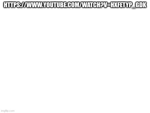 https://www.youtube.com/watch?v=HxFeTyp_gdk | HTTPS://WWW.YOUTUBE.COM/WATCH?V=HXFETYP_GDK | made w/ Imgflip meme maker