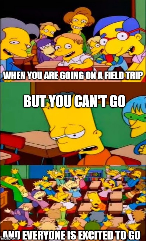 say the line bart! simpsons | WHEN YOU ARE GOING ON A FIELD TRIP; BUT YOU CAN'T GO; AND EVERYONE IS EXCITED TO GO | image tagged in say the line bart simpsons | made w/ Imgflip meme maker
