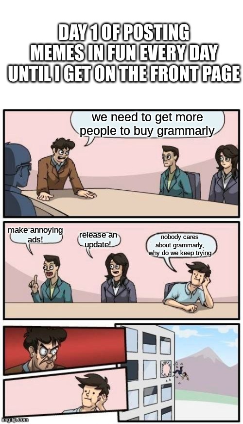 STOP POSTING ABOUT grammarly | DAY 1 OF POSTING MEMES IN FUN EVERY DAY UNTIL I GET ON THE FRONT PAGE; we need to get more people to buy grammarly; make annoying
ads! nobody cares about grammarly, why do we keep trying; release an
update! | image tagged in memes,boardroom meeting suggestion | made w/ Imgflip meme maker