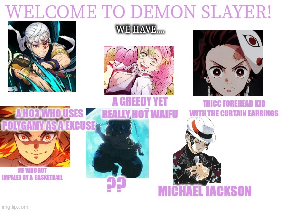 Part 1 | WELCOME TO DEMON SLAYER! WE HAVE.... A GREEDY YET REALLY HOT WAIFU; THICC FOREHEAD KID WITH THE CURTAIN EARRINGS; A HO3 WHO USES POLYGAMY AS A EXCUSE; MF WHO GOT IMPALED BY A  BASKETBALL; ?? MICHAEL JACKSON | image tagged in blank white template,demon slayer | made w/ Imgflip meme maker