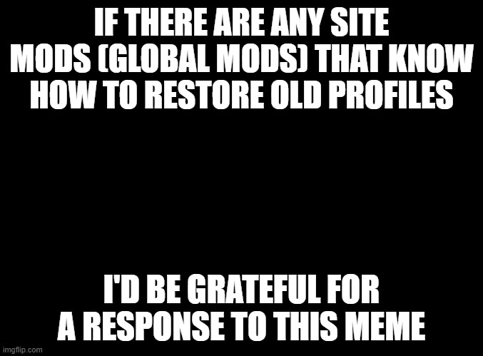 I've tried contacting the mods/owners through the feedback, but no response. | IF THERE ARE ANY SITE MODS (GLOBAL MODS) THAT KNOW HOW TO RESTORE OLD PROFILES; I'D BE GRATEFUL FOR A RESPONSE TO THIS MEME | image tagged in blank black | made w/ Imgflip meme maker