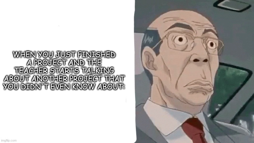 bahaha true tho | WHEN YOU JUST FINISHED A PROJECT AND THE TEACHER STARTS TALKING ABOUT ANOTHER PROJECT THAT YOU DIDN'T EVEN KNOW ABOUT: | image tagged in worried hiroshi uchiyamada gto | made w/ Imgflip meme maker